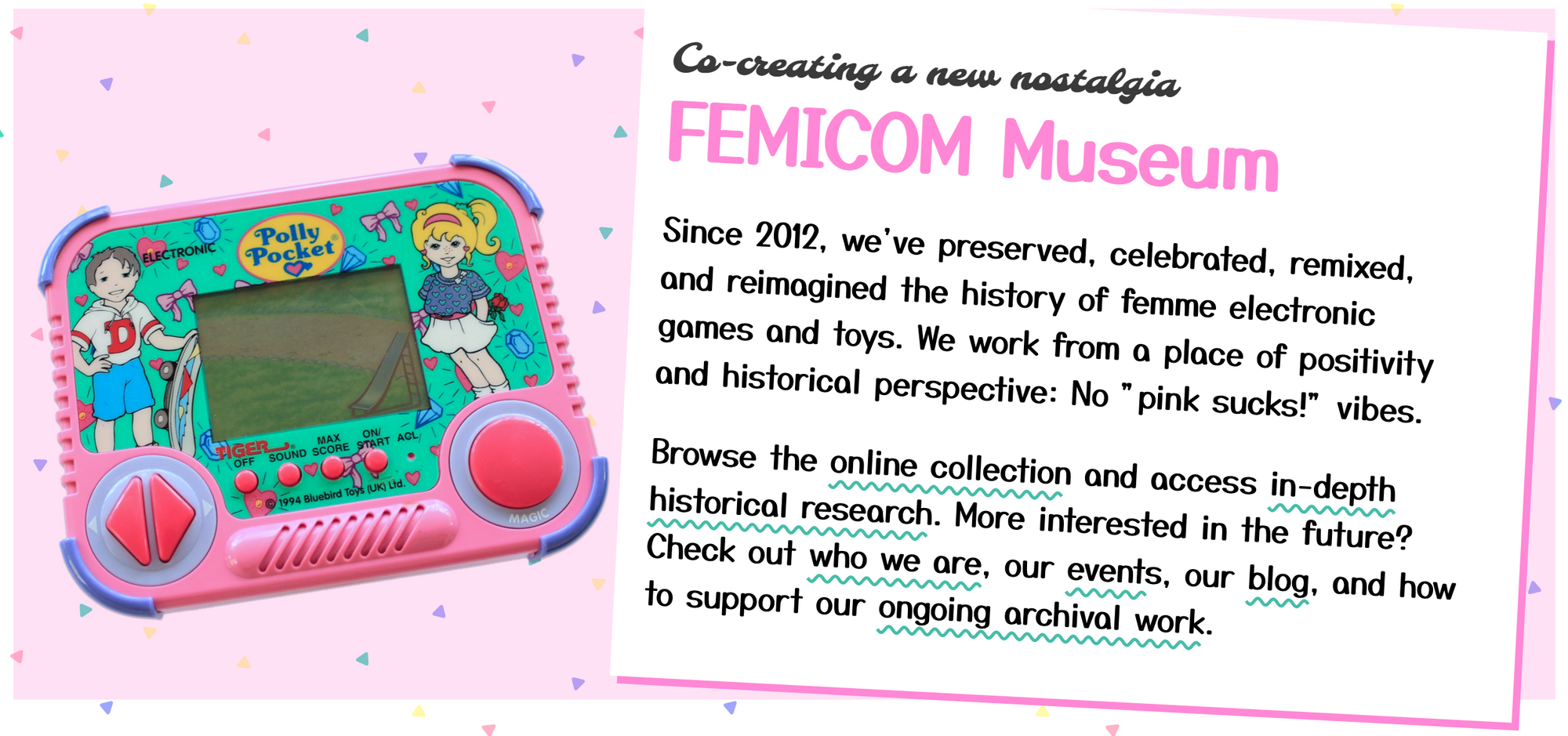 A screenshot from the Femicom Museum website with a pink polly pocket handheld console, and the words: Co-creating a new nostalgia  FEMICOM Museum Since 2012, we've preserved, celebrated, remixed, and reimagined the history of femme electronic games and toys. We work from a place of positivity and historical perspective: No "pink sucks!" vibes.  Browse the online collection and access in-depth historical research. More interested in the future? Check out who we are, our events, our blog, and how to support our ongoing archival work.