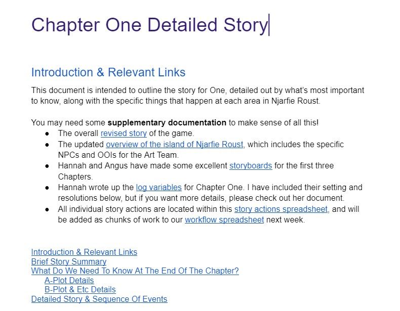 Image of the detailed story doc from Chapter One of Saltsea Chronicles. The text reads: Chapter One Detailed Story  Introduction & Relevant Links This document is intended to outline the story for One, detailed out by what’s most important to know, along with the specific things that happen at each area in Njarfie Roust.  You may need some supplementary documentation to make sense of all this! The overall revised story of the game. The updated overview of the island of Njarfie Roust, which includes the specific NPCs and OOIs for the Art Team. Hannah and Angus have made some excellent storyboards for the first three Chapters.  Hannah wrote up the log variables for Chapter One. I have included their setting and resolutions below, but if you want more details, please check out her document. All individual story actions are located within this story actions spreadsheet, and will be added as chunks of work to our workflow spreadsheet next week.   Introduction & Relevant Links Brief Story Summary What Do We Need To Know At The End Of The Chapter? A-Plot Details B-Plot & Etc Details Detailed Story & Sequence Of Events