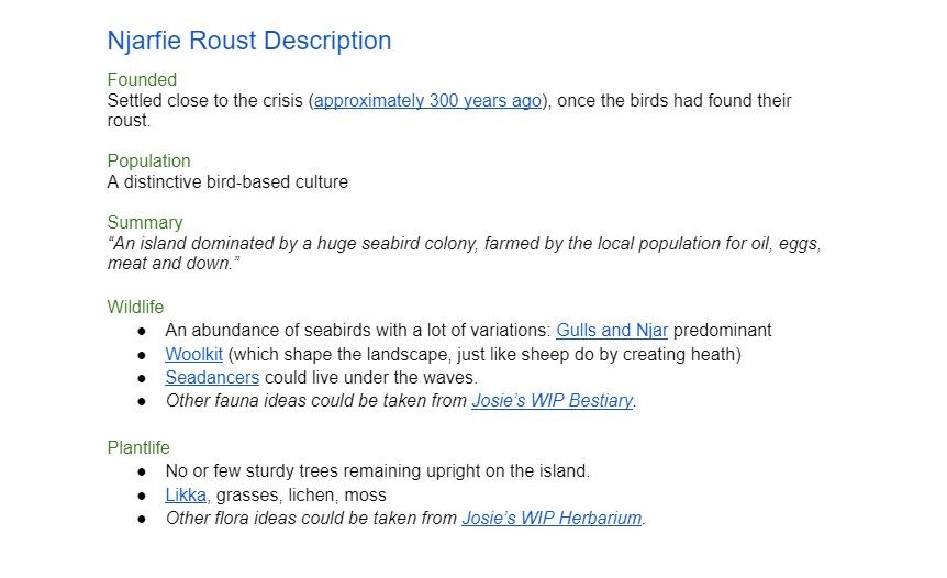 An example of the place doc from Chapter One of Saltsea Chronicles. The text lays out different sections of the area and reads: Njarfie Roust Description Founded Settled close to the crisis (approximately 300 years ago), once the birds had found their roust.  Population A distinctive bird-based culture  Summary “An island dominated by a huge seabird colony, farmed by the local population for oil, eggs, meat and down.”  Wildlife An abundance of seabirds with a lot of variations: Gulls and Njar predominant Woolkit (which shape the landscape, just like sheep do by creating heath) Seadancers could live under the waves. Other fauna ideas could be taken from Josie’s WIP Bestiary.  Plantlife No or few sturdy trees remaining upright on the island. Likka, grasses, lichen, moss. Other flora ideas could be taken from Josie’s WIP Herbarium.